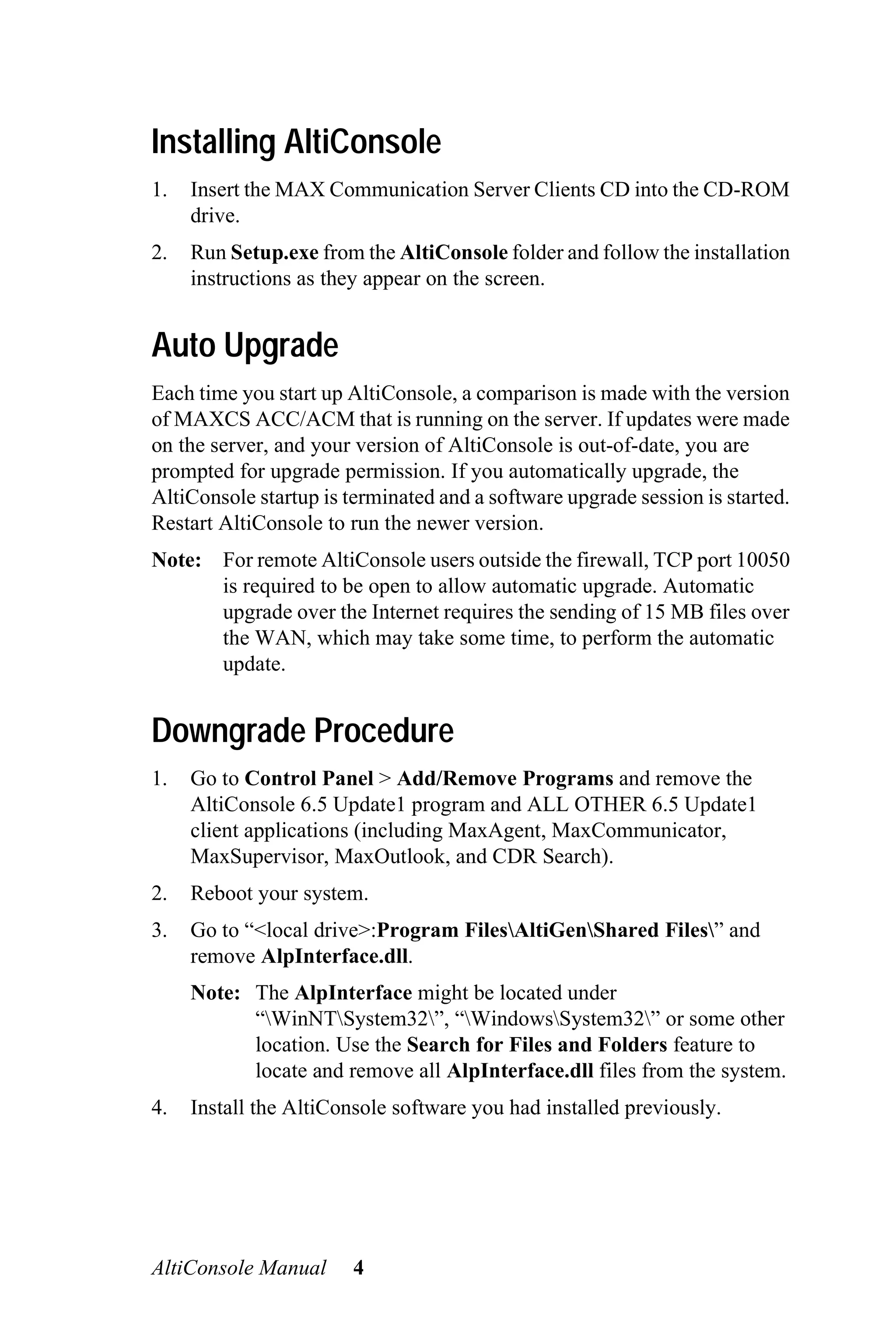 Installing AltiConsole
1.   Insert the MAX Communication Server Clients CD into the CD-ROM
     drive.
2.   Run Setup.exe from the AltiConsole folder and follow the installation
     instructions as they appear on the screen.


Auto Upgrade
Each time you start up AltiConsole, a comparison is made with the version
of MAXCS ACC/ACM that is running on the server. If updates were made
on the server, and your version of AltiConsole is out-of-date, you are
prompted for upgrade permission. If you automatically upgrade, the
AltiConsole startup is terminated and a software upgrade session is started.
Restart AltiConsole to run the newer version.
Note: For remote AltiConsole users outside the firewall, TCP port 10050
      is required to be open to allow automatic upgrade. Automatic
      upgrade over the Internet requires the sending of 15 MB files over
      the WAN, which may take some time, to perform the automatic
      update.


Downgrade Procedure
1.   Go to Control Panel > Add/Remove Programs and remove the
     AltiConsole 6.5 Update1 program and ALL OTHER 6.5 Update1
     client applications (including MaxAgent, MaxCommunicator,
     MaxSupervisor, MaxOutlook, and CDR Search).
2.   Reboot your system.
3.   Go to “<local drive>:Program FilesAltiGenShared Files” and
     remove AlpInterface.dll.
     Note: The AlpInterface might be located under
           “WinNTSystem32”, “WindowsSystem32” or some other
           location. Use the Search for Files and Folders feature to
           locate and remove all AlpInterface.dll files from the system.
4.   Install the AltiConsole software you had installed previously.




AltiConsole Manual      4
 