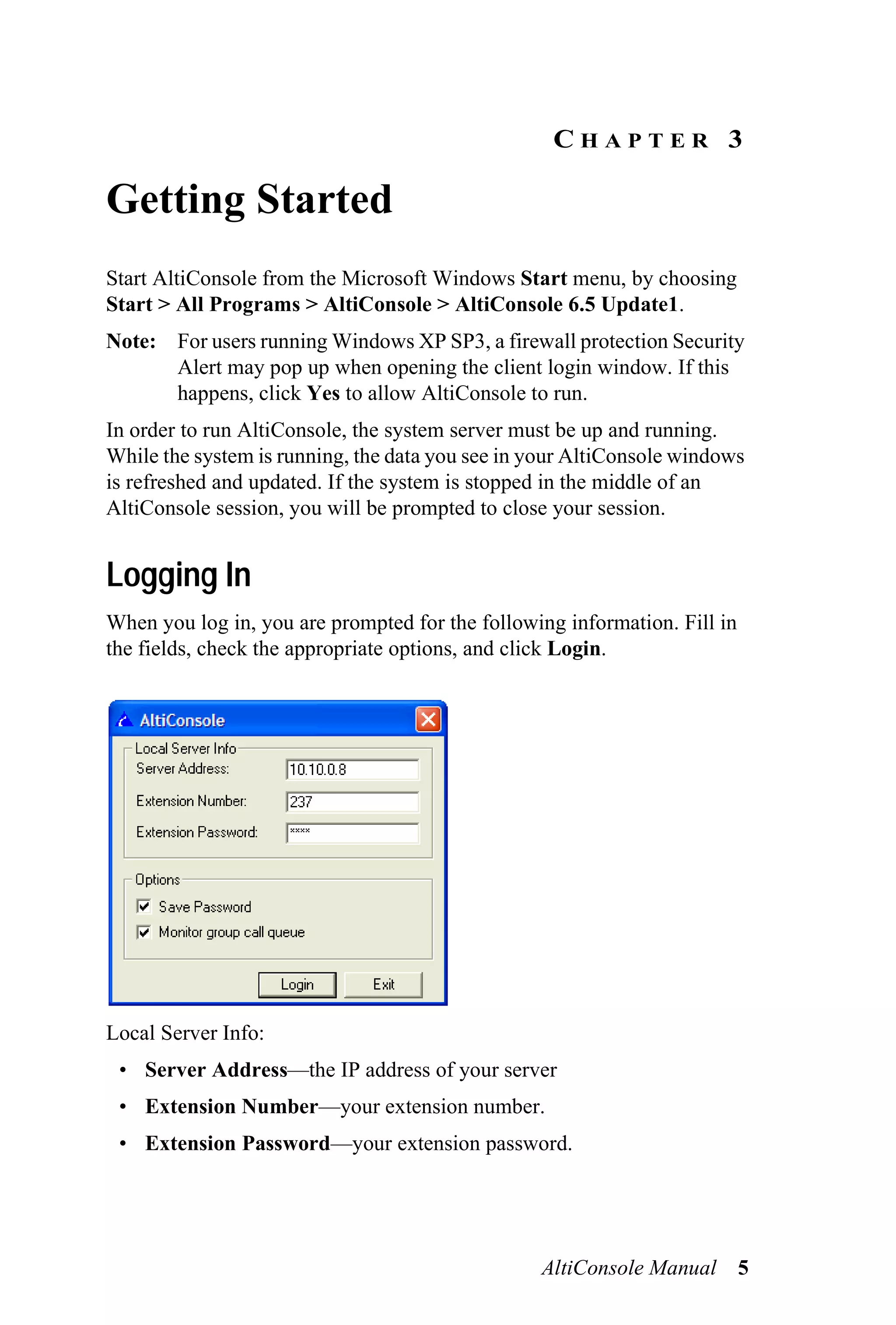 CHAPTER 3

Getting Started
Start AltiConsole from the Microsoft Windows Start menu, by choosing
Start > All Programs > AltiConsole > AltiConsole 6.5 Update1.
Note: For users running Windows XP SP3, a firewall protection Security
      Alert may pop up when opening the client login window. If this
      happens, click Yes to allow AltiConsole to run.
In order to run AltiConsole, the system server must be up and running.
While the system is running, the data you see in your AltiConsole windows
is refreshed and updated. If the system is stopped in the middle of an
AltiConsole session, you will be prompted to close your session.


Logging In
When you log in, you are prompted for the following information. Fill in
the fields, check the appropriate options, and click Login.




Local Server Info:
 • Server Address—the IP address of your server
 • Extension Number—your extension number.
 • Extension Password—your extension password.




                                                 AltiConsole Manual 5
 