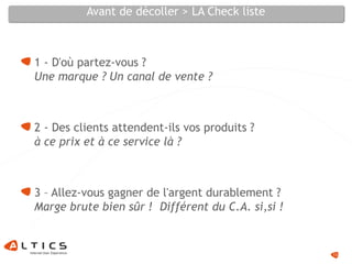 Avant de décoller > LA Check liste
1 - D'où partez-vous ?
Une marque ? Un canal de vente ?
2 - Des clients attendent-ils vos produits ?
à ce prix et à ce service là ?
3 – Allez-vous gagner de l'argent durablement ?
Marge brute bien sûr ! Différent du C.A. si,si !
13
 