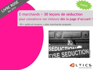 E-marchands > 30 leçons de séduction
                pour convaincre vos visiteurs dès la page d’accueil !
                60 « petits et moyens » sites marchands analysés




www.altics.fr
 