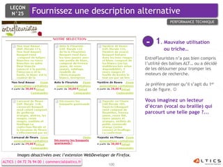 LEÇON
     N°25        Fournissez une description alternative
                                                                                    PERFORMANCE TECHNIQUE




                                                                       -    1. Mauvaise utilisation
                                                                                 ou triche…
                                                                       EntreFleuristes n’a pas bien compris
                                                                       l’utilité des balises ALT… ou a décidé
                                                                       de les détourner pour tromper les
                                                                       moteurs de recherche.

                                                                       Je préfère penser qu’il s’agit du 1er
                                                                       cas de figure. 

                                                                       Vous imaginez un lecteur
                                                                       d’écran (vocal ou braille) qui
                                                                       parcourt une telle page ?...




        Images désactivées avec l’extension WebDeveloper de Firefox.
ALTICS | 04 72 76 94 00 | commercial@altics.fr
                                                        100
 