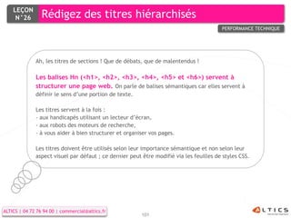 LEÇON
     N°26        Rédigez des titres hiérarchisés
                                                                                         PERFORMANCE TECHNIQUE




              Ah, les titres de sections ! Que de débats, que de malentendus !

              Les balises Hn (<h1>, <h2>, <h3>, <h4>, <h5> et <h6>) servent à
              structurer une page web. On parle de balises sémantiques car elles servent à
              définir le sens d’une portion de texte.

              Les titres servent à la fois :
              - aux handicapés utilisant un lecteur d’écran,
              - aux robots des moteurs de recherche,
              - à vous aider à bien structurer et organiser vos pages.

              Les titres doivent être utilisés selon leur importance sémantique et non selon leur
              aspect visuel par défaut ; ce dernier peut être modifié via les feuilles de styles CSS.




ALTICS | 04 72 76 94 00 | commercial@altics.fr
                                                         101
 
