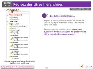 LEÇON
     N°26  Rédigez des titres hiérarchisés
             Rédigez des titres hiérarchisés
                                                                                    PERFORMANCE TECHNIQUE




                                                 -    1. Des balises mal utilisées…
                                                 Maginéa n’utilise pas correctement les balises de
                                                 titre : il n’y a pas de titre de niveau 1 et certains
                                                 titres sont vides.

                                                 Rassurez-vous (ou inquiétez-vous), quasiment
                                                 aucun des 60 sites analysés ne possède une
                                                 hiérarchie de titres acceptable !




    Plan de la page obtenu avec l’extension
           WebDeveloper de Firefox.

ALTICS | 04 72 76 94 00 | commercial@altics.fr
                                                     102
 