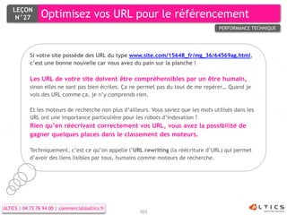 LEÇON
     N°27        Optimisez vos URL pour le référencement
                                                                                        PERFORMANCE TECHNIQUE




            Si votre site possède des URL du type www.site.com/15648_fr/mg_36/64569ag.html,
            c’est une bonne nouvelle car vous avez du pain sur la planche !

            Les URL de votre site doivent être compréhensibles par un être humain,
            sinon elles ne sont pas bien écrites. Ça ne permet pas du tout de me repérer… Quand je
            vois des URL comme ça, je n’y comprends rien.

            Et les moteurs de recherche non plus d’ailleurs. Vous saviez que les mots utilisés dans les
            URL ont une importance particulière pour les robots d’indexation ?
            Rien qu’en réécrivant correctement vos URL, vous avez la possibilité de
            gagner quelques places dans le classement des moteurs.

            Techniquement, c’est ce qu’on appelle l’URL rewriting (la réécriture d’URL) qui permet
            d’avoir des liens lisibles par tous, humains comme moteurs de recherche.




ALTICS | 04 72 76 94 00 | commercial@altics.fr
                                                        103
 