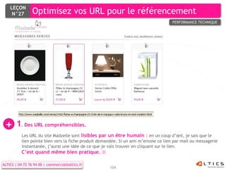 LEÇON
     N°27        Optimisez vos URL pour le référencement
                                                                                      PERFORMANCE TECHNIQUE




                                                             Certains




 +     1. Des URL compréhensibles.
           Les URL du site Madzelle sont lisibles par un être humain : en un coup d’œil, je sais que le
           lien pointe bien vers la fiche produit demandée. Si un ami m’envoie ce lien par mail ou messagerie
           instantanée, j’aurai une idée de ce que je vais trouver en cliquant sur le lien.
           C’est quand même bien pratique. 

ALTICS | 04 72 76 94 00 | commercial@altics.fr
                                                       104
 