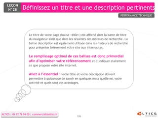 LEÇON
     N°28        Définissez un titre et une description pertinents
                                                                                          PERFORMANCE TECHNIQUE




                      Le titre de votre page (balise <title>) est affiché dans la barre de titre
                      du navigateur ainsi que dans les résultats des moteurs de recherche. La
                      balise description est également utilisée dans les moteurs de recherche
                      pour présenter brièvement votre site aux internautes.

                      Le remplissage optimal de ces balises est donc primordial
                      afin d’optimiser votre référencement et d’indiquer clairement
                      ce que propose votre site internet.

                      Allez à l’essentiel : votre titre et votre description doivent
                      permettre à quiconque de savoir en quelques mots quelle est votre
                      activité et quels sont vos avantages.




ALTICS | 04 72 76 94 00 | commercial@altics.fr
                                                         106
 