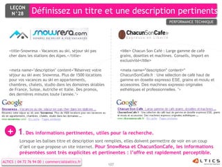 LEÇON
     N°28        Définissez un titre et une description pertinents
                                                                                           PERFORMANCE TECHNIQUE




   <title>Snowresa - Vacances au ski, séjour ski pas            <title> Chacun Son Café : Large gamme de café
   cher dans les stations des Alpes.</title>                    grains, dosettes et machines. Conseils, Import en
                                                                exclusivité</title>

   <meta name="description" content="Réservez votre             <meta name="description" content="
   séjour au ski avec Snowresa. Plus de 1500 locations          ChacunSonCafe.fr : Une sélection de café haut de
   pour vos vacances au ski en appartements,                    gamme en dosette expresso ESE, grains et moulu et
   chambres, chalets, studio dans les domaines skiables         accesoires. Des machines expresso originales
   de France, Suisse, Autriche et Italie. Des promos,           esthétiques et professionnelles. ">
   des dernières minutes toute l'année.">




  +      1. Des informations pertinentes, utiles pour la recherche.
          Lorsque les balises titre et description sont remplies, elles doivent permettre de voir en un coup
          d’œil ce que propose un site internet. Pour SnowResa et ChacunSonCafe, les informations
          présentées sont très explicites et pertinentes : l’offre est rapidement perceptible.
ALTICS | 04 72 76 94 00 | commercial@altics.fr
                                                          107
 