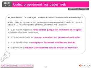 LEÇON
     N°29        Codez proprement vos pages web
                                                                                         PERFORMANCE TECHNIQUE




          Ah, les standards ! Un vaste sujet. Les respectez-vous ? Connaissez-vous leurs avantages ?

          Voici 4 raisons, et il y en a d’autres, qui devraient vous convaincre de respecter les standards
          (HTML et CSS notamment) définis par le W3C (Wold Wide Web Consortium) :

          1 – Ils permettent d’obtenir un rendu correct quelque soit le matériel ou le logiciel
          utilisé pour consulter un site internet.

          2 – Ils permettent de rendre les sites plus accessibles aux personnes handicapées.

          3 – Ils permettent d’avoir un code propre, facilement modifiable et évolutif.

          4 – Ils permettent un meilleur référencement dans les moteurs de recherche.




ALTICS | 04 72 76 94 00 | commercial@altics.fr
                                                        108
 