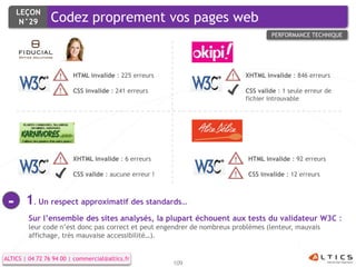 LEÇON
      N°29       Codez proprement vos pages web
                                                                                    PERFORMANCE TECHNIQUE




                         HTML invalide : 225 erreurs                       XHTML invalide : 846 erreurs

                         CSS invalide : 241 erreurs                        CSS valide : 1 seule erreur de
                                                                           fichier introuvable




                         XHTML invalide : 6 erreurs                         HTML invalide : 92 erreurs

                         CSS valide : aucune erreur !                       CSS invalide : 12 erreurs



 -     1. Un respect approximatif des standards…
         Sur l’ensemble des sites analysés, la plupart échouent aux tests du validateur W3C :
         leur code n’est donc pas correct et peut engendrer de nombreux problèmes (lenteur, mauvais
         affichage, très mauvaise accessibilité…).


ALTICS | 04 72 76 94 00 | commercial@altics.fr
                                                        109
 
