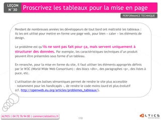 LEÇON
     N°30        Proscrivez les tableaux pour la mise en page
                                                                                      PERFORMANCE TECHNIQUE




          Pendant de nombreuses années les développeurs de tout bord ont maltraité les tableaux :
          ils les ont utilisé pour mettre en forme une page web, pour bien « caler » les éléments de
          design.

          Le problème est qu’ils ne sont pas fait pour ça, mais servent uniquement à
          structurer des données. Par exemple, les caractéristiques techniques d’un produit
          peuvent être présentées sous forme d’un tableau.

          En revanche, pour la mise en forme du site, il faut utiliser les éléments appropriés définis
          par le W3C (World Wide Web Consortium) : des blocs <div>, des paragraphes <p>, des listes à
          puce, etc.

          L’utilisation de ces balises sémantiques permet de rendre le site plus accessible
          – notamment pour les handicapés -, de rendre le code moins lourd et plus évolutif
          (cf. http://openweb.eu.org/articles/problemes_tableaux/).




ALTICS | 04 72 76 94 00 | commercial@altics.fr
                                                       110
 