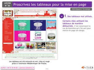 LEÇON
     N°30        Proscrivez les tableaux pour la mise en page
                                                                                PERFORMANCE TECHNIQUE




                                                                  -    1. Des tableaux mal utilisés.
                                                                      Certains sites utilisent les
                                                                      tableaux de manière
                                                                      détournée. C’est notamment le
                                                                      cas de Kusmitea qui s’en sert pour
                                                                      mettre en page son design.




           Les tableaux ont été entourés en vert, bleu et rouge
               grâce à l’extension WebDeveloper de Firefox.

ALTICS | 04 72 76 94 00 | commercial@altics.fr
                                                          111
 