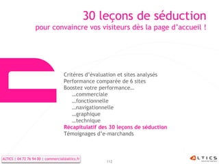 30 leçons de séduction
                   pour convaincre vos visiteurs dès la page d’accueil !




                                    Critères d’évaluation et sites analysés
                                    Performance comparée de 6 sites
                                    Boostez votre performance…
                                        …commerciale
                                        …fonctionnelle
                                        …navigationnelle
                                        …graphique
                                        …technique
                                    Récapitulatif des 30 leçons de séduction
                                    Témoignages d’e-marchands



ALTICS | 04 72 76 94 00 | commercial@altics.fr
                                                     112
 