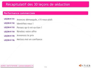 Récapitulatif des 30 leçons de séduction

    Performance commerciale

    LEÇON N°01
                      Avancez démasqués, s’il-vous-plaît
    LEÇON N°02        Identifiez-vous !
    LEÇON N°03        Pensez op-ti-mi-sa-tion !
    LEÇON N°04        Révélez votre offre
    LEÇON N°05        Annoncez le prix
    LEÇON N°06        Mettez-moi en confiance




ALTICS | 04 72 76 94 00 | commercial@altics.fr
                                                  113
 