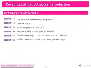 Récapitulatif des 30 leçons de séduction

    Performance navigationnelle

    LEÇON N°13
                      Des boutons entièrement cliquables
    LEÇON N°14        Guidez-moi !
    LEÇON N°15        Allez, on passe à l’action ?
    LEÇON N°16        Parlez-moi dans la langue de Molière!
    LEÇON N°17        Guidez mon regard par un code couleur cohérent
    LEÇON N°18        Arrêtez de me harceler avec tous vos messages




ALTICS | 04 72 76 94 00 | commercial@altics.fr
                                                     115
 
