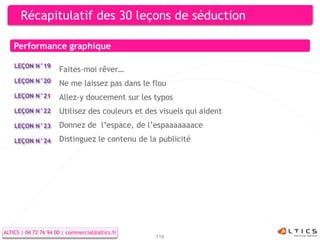 Récapitulatif des 30 leçons de séduction

    Performance graphique

    LEÇON N°19
                      Faites-moi rêver…
    LEÇON N°20        Ne me laissez pas dans le flou
    LEÇON N°21        Allez-y doucement sur les typos
    LEÇON N°22        Utilisez des couleurs et des visuels qui aident
    LEÇON N°23        Donnez de l’espace, de l’espaaaaaaace
    LEÇON N°24        Distinguez le contenu de la publicité




ALTICS | 04 72 76 94 00 | commercial@altics.fr
                                                 116
 