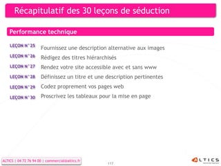Récapitulatif des 30 leçons de séduction

    Performance technique

    LEÇON N°25
                      Fournissez une description alternative aux images
    LEÇON N°26        Rédigez des titres hiérarchisés
    LEÇON N°27        Rendez votre site accessible avec et sans www
    LEÇON N°28        Définissez un titre et une description pertinentes
    LEÇON N°29        Codez proprement vos pages web
    LEÇON N°30        Proscrivez les tableaux pour la mise en page




ALTICS | 04 72 76 94 00 | commercial@altics.fr
                                                 117
 