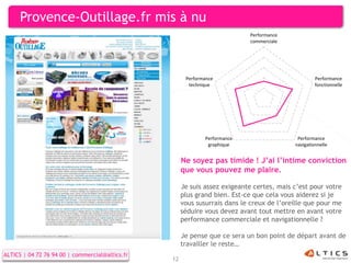 Provence-Outillage.fr mis à nu
                                                                            Performance
                                                                            commerciale




                                                       Performance                                  Performance
                                                        technique                                   fonctionnelle




                                                              Performance                   Performance
                                                               graphique                   navigationnelle


                                                      Ne soyez pas timide ! J’ai l’intime conviction
                                                      que vous pouvez me plaire.

                                                      Je suis assez exigeante certes, mais c’est pour votre
                                                      plus grand bien. Est-ce que cela vous aiderez si je
                                                      vous susurrais dans le creux de l’oreille que pour me
                                                      séduire vous devez avant tout mettre en avant votre
                                                      performance commerciale et navigationnelle ?

                                                      Je pense que ce sera un bon point de départ avant de
                                                      travailler le reste…
ALTICS | 04 72 76 94 00 | commercial@altics.fr
                                                 12
 