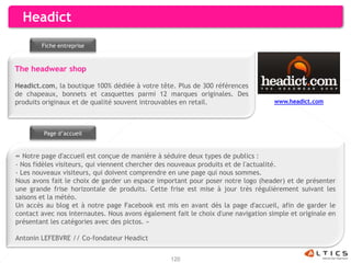 Headict
        Fiche entreprise



The headwear shop

Headict.com, la boutique 100% dédiée à votre tête. Plus de 300 références
de chapeaux, bonnets et casquettes parmi 12 marques originales. Des
produits originaux et de qualité souvent introuvables en retail.                    www.headict.com




         Page d’accueil


« Notre page d'accueil est conçue de manière à séduire deux types de publics :
- Nos fidèles visiteurs, qui viennent chercher des nouveaux produits et de l'actualité.
- Les nouveaux visiteurs, qui doivent comprendre en une page qui nous sommes.
Nous avons fait le choix de garder un espace important pour poser notre logo (header) et de présenter
une grande frise horizontale de produits. Cette frise est mise à jour très régulièrement suivant les
saisons et la météo.
Un accès au blog et à notre page Facebook est mis en avant dès la page d'accueil, afin de garder le
contact avec nos internautes. Nous avons également fait le choix d'une navigation simple et originale en
présentant les catégories avec des pictos. »

Antonin LEFEBVRE // Co-fondateur Headict


                                                  120
 