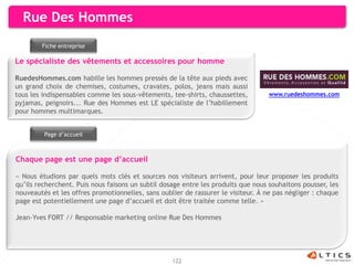 Rue Des Hommes
        Fiche entreprise

Le spécialiste des vêtements et accessoires pour homme

RuedesHommes.com habille les hommes pressés de la tête aux pieds avec
un grand choix de chemises, costumes, cravates, polos, jeans mais aussi
tous les indispensables comme les sous-vêtements, tee-shirts, chaussettes,         www.ruedeshommes.com
pyjamas, peignoirs... Rue des Hommes est LE spécialiste de l’habillement
pour hommes multimarques.


         Page d’accueil



Chaque page est une page d’accueil

« Nous étudions par quels mots clés et sources nos visiteurs arrivent, pour leur proposer les produits
qu’ils recherchent. Puis nous faisons un subtil dosage entre les produits que nous souhaitons pousser, les
nouveautés et les offres promotionnelles, sans oublier de rassurer le visiteur. À ne pas négliger : chaque
page est potentiellement une page d’accueil et doit être traitée comme telle. »

Jean-Yves FORT // Responsable marketing online Rue Des Hommes




                                                   122
 