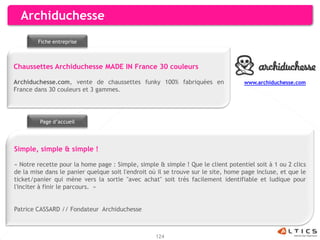 Archiduchesse
        Fiche entreprise



Chaussettes Archiduchesse MADE IN France 30 couleurs

Archiduchesse.com, vente de chaussettes funky 100% fabriquées en                   www.archiduchesse.com
France dans 30 couleurs et 3 gammes.




         Page d’accueil




Simple, simple & simple !

« Notre recette pour la home page : Simple, simple & simple ! Que le client potentiel soit à 1 ou 2 clics
de la mise dans le panier quelque soit l'endroit où il se trouve sur le site, home page incluse, et que le
ticket/panier qui mène vers la sortie "avec achat" soit très facilement identifiable et ludique pour
l'inciter à finir le parcours. »


Patrice CASSARD // Fondateur Archiduchesse



                                                   124
 