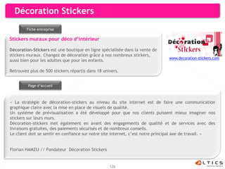 Décoration Stickers
        Fiche entreprise

Stickers muraux pour déco d’intérieur

Décoration-Stickers est une boutique en ligne spécialisée dans la vente de
stickers muraux. Changez de décoration grâce à nos nombreux stickers,
                                                                               www.decoration-stickers.com
aussi bien pour les adultes que pour les enfants.

Retrouvez plus de 500 stickers répartis dans 18 univers.


         Page d’accueil



« La stratégie de décoration-stickers au niveau du site internet est de faire une communication
graphique claire avec la mise en place de visuels de qualité.
Un système de prévisualisation a été développé pour que nos clients puissent mieux imaginer nos
stickers sur leurs murs.
Décoration-stickers met également en avant des engagements de qualité et de services avec des
livraisons gratuites, des paiements sécurisés et de nombreux conseils.
Le client doit se sentir en confiance sur notre site internet, c’est notre principal axe de travail. »


Florian HAMZIJ // Fondateur Décoration Stickers


                                                   126
 