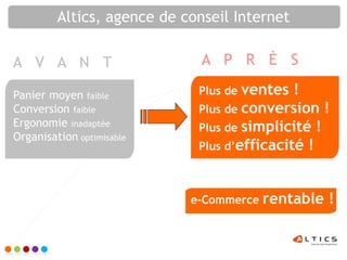 Altics, agence de conseil Internet

A V A N T                     A P R È S

Panier moyen faible          Plus de ventes  !
Conversion faible            Plus de conversion !
Ergonomie inadaptée          Plus de simplicité !
Organisation optimisable
                             Plus d’efficacité !



                            e-Commerce rentable   !
 