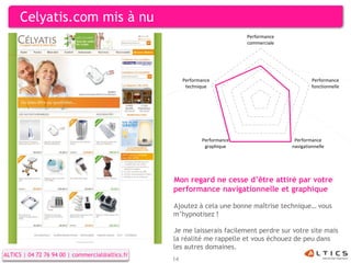 Celyatis.com mis à nu
                                                                           Performance
                                                                           commerciale




                                                      Performance                                 Performance
                                                       technique                                  fonctionnelle




                                                             Performance                  Performance
                                                              graphique                  navigationnelle




                                                 Mon regard ne cesse d’être attiré par votre
                                                 performance navigationnelle et graphique

                                                 Ajoutez à cela une bonne maîtrise technique… vous
                                                 m’hypnotisez !

                                                 Je me laisserais facilement perdre sur votre site mais
                                                 la réalité me rappelle et vous échouez de peu dans
                                                 les autres domaines.
ALTICS | 04 72 76 94 00 | commercial@altics.fr
                                                 14
 