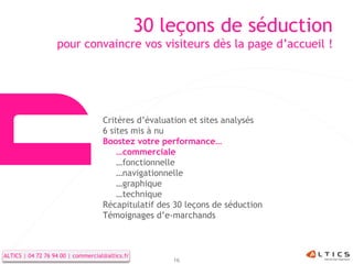 30 leçons de séduction
                   pour convaincre vos visiteurs dès la page d’accueil !




                                    Critères d’évaluation et sites analysés
                                    6 sites mis à nu
                                    Boostez votre performance…
                                        …commerciale
                                        …fonctionnelle
                                        …navigationnelle
                                        …graphique
                                        …technique
                                    Récapitulatif des 30 leçons de séduction
                                    Témoignages d’e-marchands



ALTICS | 04 72 76 94 00 | commercial@altics.fr
                                                     16
 