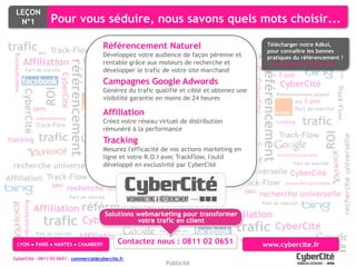 LEÇON
        N°1                            Pour vous séduire, nous savons quels mots choisir...

trafic                                              Référencement Natureluniverselle
                                                                      recherche                                                                                                  Télécharger notre Kdkol,




                                                                                                     Part de marché
                                       Track-Flow sem webmarketing   seo CyberCitépérenne et                                                                                     pour connaître les bonnes




                                                                                                                                                                                                                                  Part de marché
                                 ROI                Développez votre audience de façon                                                                                     Track-Flow semréférencement !
                                                                                                                                                                                 pratiques du webmarketing
  webmarketing




                                                                                      tracking
                 Affiliation                                 tracking ROI grâce aux moteurs de recherche et
                                                                   rentable
                                                                                                                                                                       ROI

                                                  référencement




                                                                                                                                            webmarketing
                                                                                    Part de marché                                                                                                        ROI tracking
                                                                                                                                                                                          www.cybercite.fr/kdkol.html
                                                                                                                                                           Affiliation                           tracking




                                                                                                                                                                                      référencement
                    Part de marché                                E-pub développer le trafic de votre site marchand
                                                                                                        ROI
                                                                                trafic                                                                                                                E-pub
                                          CyberCité

                                                                  CyberCité                  Part de marché




                                                                                       ROI
                                                                     Campagnes Google Adwords




                                                                                                                                                                              CyberCité
                                                                                                                                                                                                      CyberCité




                                                                                                 Track-Flow




                                                                                                                                                                                                                              Track-Flow
                                                              Référencement payant trafic
                                                                     Générez du                                       sem      E-pub
                                                                                                                      qualifié et ciblé et obtenez une
                                   ROI
                 CyberCité




                                                                            E-pub                                                                                                                 Référencement payant




                                                                                                                                                                        ROI
                                                                        ROI                    recherche universelle
                                                                        visibilité garantie en moins de 24 heures




                                                                                                                                                           CyberCité
                                                                                                                                                                                                                    E-pub
                                                                                                                       Affiliation
                                                                       Part de marché                                                                                                                         ROI
                                sem                                                                                                                                                                        Part de marché
                                                             tracking
                                                                        Affiliation
                                                                         trafic                                       tracking                                    sem
                                                                                                                                     sem
                                webmarketing
                                Track-Flow
                                                                      Créez votre réseau virtuel de distribution webmarketing                                                                    tracking       trafic
                                                                  Track-Flow CyberCité                 E-pub




                                                                                                                               ROI
                                                                      rémunéré à la performance                  Track-Flow
                                 trafic                                                                                                                                                               Track-Flow




                                                                                                                                                                                                                            ROI
                                                                                             ROI




                                                                                                                                                                                                                                         recherche universelle
tracking                                                                Tracking
                                                                            tracking

                                                                       Mesurez l'efficacité de vos actions marketing en
                                                              recherche universelle
                                                                                                                                           tracking Affiliation
                                                                                                  recherche universelle                                                                           recherche universelle
                                                                       ligne et votre R.O.I avec TrackFlow, l'outil
                                                                      Part de marché
  recherche universelle                                                développé Affiliation
                                                                     CyberCité en exclusivité par CyberCité
                                                                                                                                                                                                          Part de marché


Affiliation Track-Flow recherche universelle tracking                                                                         trafic recherche universelle CyberCité
             seo recherche universelle                                                                                                   Affiliation Track-Flow recherche universelle
                                                                                                                                                      seo recherche universelle
                                                  Part de marché

                                Affiliation référencement
                 webmarketing




                                                                                                                                                                                      Part de marché
                                                                                                                               webmarketing

                                                                                                                                                                   Affiliation
                                   trafic                   CyberCité                        recherche universelle
                                                                                                                                                                        trafic CyberCité
                                                                                                                        Part de marché
                                Part de marché
                                                         Affiliation                                                                                                         www.cybercite.fr
        LYON ● PARIS ● NANTES payant
               Référencement ● CHAMBERY
                                                                               Contactez nous : 0811 02 0651 de marchéwww.cybercite.fr
                                                                                       référencement       Part


  CyberCité - 0811 02 0651 - commercial@cybercite.fr
                                                                                                                           Publicité
 