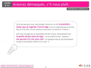 LEÇON
     N°01        Avancez démasqués, s’il-vous-plaît
                                                                                            PERFORMANCE COMMERCIALE




                     Je ne sais pas pour vous, mais lorsque j’arrive sur un site   la première
                     chose que je regarde c’est le logo. Si je ne comprends pas où je suis,
                     hop, je m’en vais. Je suis comme ça vous savez, je marche à l’instinct…

                     Avec tous ces logos qui se ressemblent de plus en plus, heureusement que
                     la petite phrase près du logo – on me souffle le mot « baseline » -
                     me permet d’y voir plus clair : en quelques mots je sais précisément
                     ce que je vais pouvoir acheter sur ce site. 




ALTICS | 04 72 76 94 00 | commercial@altics.fr
                                                            18
 