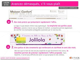 LEÇON
     N°01        Avancez démasqués, s’il-vous-plaît
                                                                                      PERFORMANCE COMMERCIALE




          +     1. Des mots précis qui présentent rapidement l’offre.
                     Le logo n’a pas besoin d’être trop sophistiqué : la simplicité est parfois assez
                     efficace, comme c’est le cas sur Maison & Confort. La baseline permet également
                     de clarifier les éventuelles ambiguïtés soulevées par le nom du site.




         +       2. Une police et des ornements qui renforcent et clarifient le sens des mots.
                      Dès lors que le nom du site est peu explicite et pas forcément très connu, la
                      baseline permet de préciser rapidement l’offre proposée. Sans
                      baseline, il serait plus difficile de savoir ce que propose le site Jolilola.

ALTICS | 04 72 76 94 00 | commercial@altics.fr
                                                         19
 