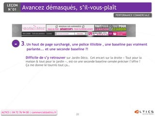LEÇON
     N°01        Avancez démasqués, s’il-vous-plaît
                                                                                      PERFORMANCE COMMERCIALE




          -     3. Un haut de page surchargé, une police illisible , une baseline pas vraiment
                     parlante... et une seconde baseline ?!

                    Difficile de s’y retrouver sur Jardin Déco. Cet encart sur la droite « Tout pour la
                    maison & tout pour le jardin », est-ce une seconde baseline censée préciser l’offre ?
                    Ça me donne le tournis tout ça…




ALTICS | 04 72 76 94 00 | commercial@altics.fr
                                                         20
 