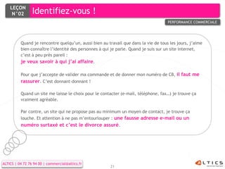 LEÇON
     N°02        Identifiez-vous !
                                                                                     PERFORMANCE COMMERCIALE




          Quand je rencontre quelqu’un, aussi bien au travail que dans la vie de tous les jours, j’aime
          bien connaître l’identité des personnes à qui je parle. Quand je suis sur un site internet,
          c’est à peu près pareil :
          je veux savoir à qui j’ai affaire.

          Pour que j’accepte de valider ma commande et de donner mon numéro de CB, il faut me
          rassurer. C’est donnant-donnant !

          Quand un site me laisse le choix pour le contacter (e-mail, téléphone, fax…) je trouve ça
          vraiment agréable.

          Par contre, un site qui ne propose pas au minimum un moyen de contact, je trouve ça
          louche. Et attention à ne pas m’entourlouper : une fausse adresse e-mail ou un
          numéro surtaxé et c’est le divorce assuré.




ALTICS | 04 72 76 94 00 | commercial@altics.fr
                                                        21
 