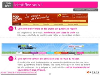 LEÇON
     N°02        Identifiez-vous !
                                                                                       PERFORMANCE COMMERCIALE




          +     1. Une zone bien visible et des pictos qui guident le regard.
                     Par téléphone ou par e-mail : MonRoman.com laisse le choix aux
                     internautes et affiche de manière assez visible les éléments de contact.




          +      2. Une zone de contact qui contraste avec le reste du header.
                     GreenRepublic a fait le choix de mettre son numéro de téléphone dans une barre
                     claire, qui contraste avec le bandeau très coloré. Notez qu’il est inutile de mettre
                     les informations en très grand pour les rendre visibles : aérer les éléments est
                     souvent bien plus efficace.
ALTICS | 04 72 76 94 00 | commercial@altics.fr
                                                         22
 