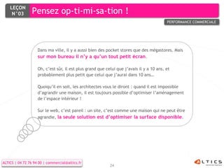 LEÇON
     N°03        Pensez op-ti-mi-sa-tion !
                                                                                          PERFORMANCE COMMERCIALE




                    Dans ma ville, il y a aussi bien des pocket stores que des mégastores. Mais
                    sur mon bureau il n’y a qu’un tout petit écran.

                    Oh, c’est sûr, il est plus grand que celui que j’avais il y a 10 ans, et
                    probablement plus petit que celui que j’aurai dans 10 ans…

                    Quoiqu’il en soit, les architectes vous le diront : quand il est impossible
                    d’agrandir une maison, il est toujours possible d’optimiser l’aménagement
                    de l’espace intérieur !

                    Sur le web, c’est pareil : un site, c’est comme une maison qui ne peut être
                    agrandie, la seule solution est d’optimiser la surface disponible.




ALTICS | 04 72 76 94 00 | commercial@altics.fr
                                                           24
 