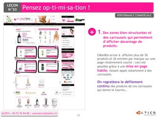 LEÇON
     N°03        Pensez op-ti-mi-sa-tion !
                                                                        PERFORMANCE COMMERCIALE




                                                      +   1. Des zones bien structurées et
                                                              des carrousels qui permettent
                                                              d’afficher davantage de
                                                              produits.

                                                          CMonBio arrive à afficher plus de 30
                                                          produits et 26 entrées par marque sur une
                                                          page relativement courte : ceci est
                                                          possible grâce à une mise en page
                                                          habile, faisant appel notamment à des
                                                          carrousels.

                                                          On regrettera le défilement
                                                          continu des produits de ces carrousels
                                                          qui donne le tournis…




ALTICS | 04 72 76 94 00 | commercial@altics.fr
                                                 25
 