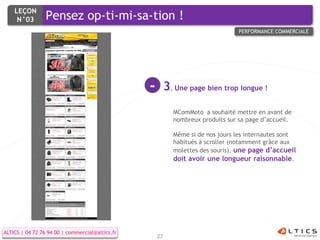 LEÇON
     N°03        Pensez op-ti-mi-sa-tion !
                                                                                  PERFORMANCE COMMERCIALE




                                                 -        3. Une page bien trop longue !
                                                            MComMoto a souhaité mettre en avant de
                                                            nombreux produits sur sa page d’accueil.

                                                            Même si de nos jours les internautes sont
                                                            habitués à scroller (notamment grâce aux
                                                            molettes des souris), une page d’accueil
                                                            doit avoir une longueur raisonnable.




ALTICS | 04 72 76 94 00 | commercial@altics.fr
                                                     27
 