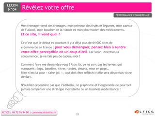 LEÇON
     N°04        Révélez votre offre
                                                                                         PERFORMANCE COMMERCIALE



                Mon fromager vend des fromages, mon primeur des fruits et légumes, mon caviste
                de l’alcool, mon boucher de la viande et mon pharmacien des médicaments.
                Et ce site, il vend quoi ?

                Ce n’est que le début et pourtant il y a déjà plus de 64 000 sites de
                e-commerce en France : pour vous démarquer, pensez bien à rendre
                votre offre perceptible en un coup d’œil. Car sinon, direction la
                concurrence, je ne fais pas de cadeau moi !

                Comment faire me demandez-vous ? Alors là, ce ne sont pas les leviers qui
                manquent : logo, baseline, titres, textes, visuels, mise en page…
                Rien n’est là pour « faire joli », tout doit être réfléchi (telle sera désormais votre
                devise).

                N’oubliez cependant pas que l’éditorial, le graphisme et l’ergonomie ne pourront
                jamais compenser une stratégie inexistante ou un business model bancal !




ALTICS | 04 72 76 94 00 | commercial@altics.fr
                                                          28
 