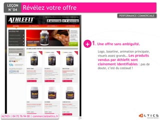 LEÇON
     N°04        Révélez votre offre
                                                                              PERFORMANCE COMMERCIALE




                                                      + 1 Une offre sans ambiguïté.
                                                           .

                                                               Logo, baseline, animation principale,
                                                               visuels assez grands… Les produits
                                                               vendus par Athlefit sont
                                                               clairement identifiables : pas de
                                                               doute, c’est du costaud !




ALTICS | 04 72 76 94 00 | commercial@altics.fr
                                                 29
 