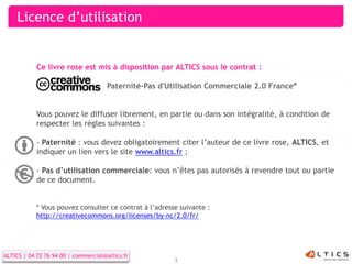 Licence d’utilisation


            Ce livre rose est mis à disposition par ALTICS sous le contrat :

                                      Paternité-Pas d'Utilisation Commerciale 2.0 France*


            Vous pouvez le diffuser librement, en partie ou dans son intégralité, à condition de
            respecter les règles suivantes :

            - Paternité : vous devez obligatoirement citer l’auteur de ce livre rose, ALTICS, et
            indiquer un lien vers le site www.altics.fr ;

            - Pas d’utilisation commerciale: vous n’êtes pas autorisés à revendre tout ou partie
            de ce document.


            * Vous pouvez consulter ce contrat à l’adresse suivante :
            http://creativecommons.org/licenses/by-nc/2.0/fr/




ALTICS | 04 72 76 94 00 | commercial@altics.fr
                                                         3
 