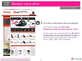 LEÇON
     N°04        Révélez votre offre
                                                                                 PERFORMANCE COMMERCIALE




                                                 ± 2. Une offre relativement bien perceptible.
                                                         Sur le site de Cloggs, on voit assez
                                                         rapidement quels produits sont en vente.

                                                         Je dois avouer que j’ai quand même eu du mal à
                                                         comprendre ce que représentait le logo (il
                                                         faut dire que le nom anglais ne m’a pas aidé…) :
                                                         ah oui, clogg = sabot, tout s’explique !




ALTICS | 04 72 76 94 00 | commercial@altics.fr
                                                    30
 
