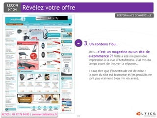 LEÇON
     N°04        Révélez votre offre
                                                                             PERFORMANCE COMMERCIALE




                                                 -    3. Un contenu flou…
                                                        Mais… c’est un magazine ou un site de
                                                        e-commerce ?! Telle a été ma première
                                                        impression à la vue d’Actufitness. J’ai mis du
                                                        temps avant de trouver la réponse…

                                                        Il faut dire que l’incertitude est de mise :
                                                        le nom du site est trompeur et les produits ne
                                                        sont pas vraiment bien mis en avant.




ALTICS | 04 72 76 94 00 | commercial@altics.fr
                                                 31
 