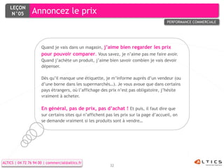LEÇON
     N°05        Annoncez le prix
                                                                                         PERFORMANCE COMMERCIALE




                      Quand je vais dans un magasin, j’aime bien regarder les prix
                      pour pouvoir comparer. Vous savez, je n’aime pas me faire avoir.
                      Quand j’achète un produit, j’aime bien savoir combien je vais devoir
                      dépenser.

                      Dès qu’il manque une étiquette, je m’informe auprès d’un vendeur (ou
                      d’une borne dans les supermarchés…). Je vous avoue que dans certains
                      pays étrangers, où l’affichage des prix n’est pas obligatoire, j’hésite
                      vraiment à acheter.

                      En général, pas de prix, pas d’achat ! Et puis, il faut dire que
                      sur certains sites qui n’affichent pas les prix sur la page d’accueil, on
                      se demande vraiment si les produits sont à vendre…




ALTICS | 04 72 76 94 00 | commercial@altics.fr
                                                          32
 