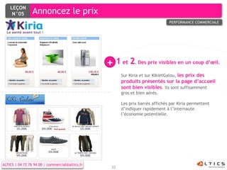 LEÇON
     N°05        Annoncez le prix
                                                                               PERFORMANCE COMMERCIALE




                                                 + 1 et 2 Des prix visibles en un coup d’œil.
                                                              .

                                                       Sur Kiria et sur KikietGalou, les prix des
                                                       produits présentés sur la page d’accueil
                                                       sont bien visibles. Ils sont suffisamment
                                                       gros et bien aérés.

                                                       Les prix barrés affichés par Kiria permettent
                                                       d’indiquer rapidement à l’internaute
                                                       l’économie potentielle.




ALTICS | 04 72 76 94 00 | commercial@altics.fr
                                                  33
 