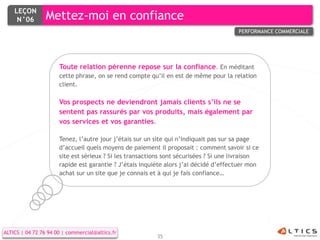 LEÇON
     N°06        Mettez-moi en confiance
                                                                                       PERFORMANCE COMMERCIALE




                      Toute relation pérenne repose sur la confiance. En méditant
                      cette phrase, on se rend compte qu’il en est de même pour la relation
                      client.

                      Vos prospects ne deviendront jamais clients s’ils ne se
                      sentent pas rassurés par vos produits, mais également par
                      vos services et vos garanties.

                      Tenez, l’autre jour j’étais sur un site qui n’indiquait pas sur sa page
                      d’accueil quels moyens de paiement il proposait : comment savoir si ce
                      site est sérieux ? Si les transactions sont sécurisées ? Si une livraison
                      rapide est garantie ? J’étais inquiète alors j’ai décidé d’effectuer mon
                      achat sur un site que je connais et à qui je fais confiance…




ALTICS | 04 72 76 94 00 | commercial@altics.fr
                                                         35
 