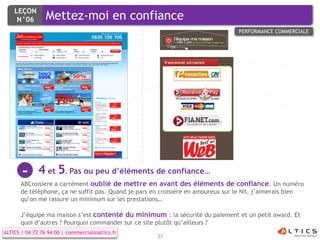 LEÇON
     N°06        Mettez-moi en confiance
                                                                                 PERFORMANCE COMMERCIALE




       -      4 et 5. Pas ou peu d’éléments de confiance…
      ABCroisiere a carrément oublié de mettre en avant des éléments de confiance. Un numéro
      de téléphone, ça ne suffit pas. Quand je pars en croisière en amoureux sur le Nil, j’aimerais bien
      qu’on me rassure un minimum sur les prestations…

      J’équipe ma maison s’est contenté du minimum : la sécurité du paiement et un petit award. Et
      quoi d’autres ? Pourquoi commander sur ce site plutôt qu’ailleurs ?
ALTICS | 04 72 76 94 00 | commercial@altics.fr
                                                     37
 