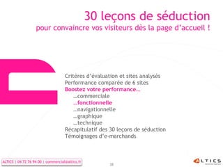 30 leçons de séduction
                   pour convaincre vos visiteurs dès la page d’accueil !




                                    Critères d’évaluation et sites analysés
                                    Performance comparée de 6 sites
                                    Boostez votre performance…
                                        …commerciale
                                        …fonctionnelle
                                        …navigationnelle
                                        …graphique
                                        …technique
                                    Récapitulatif des 30 leçons de séduction
                                    Témoignages d’e-marchands



ALTICS | 04 72 76 94 00 | commercial@altics.fr
                                                     38
 