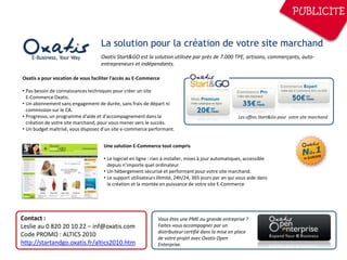 PUBLICITE


                                   La solution pour la création de votre site marchand
                                   Oxatis Start&GO est la solution utilisée par près de 7.000 TPE, artisans, commerçants, auto-
                                   entrepreneurs et indépendants.

Oxatis a pour vocation de vous faciliter l'accès au E-Commerce

• Pas besoin de connaissances techniques pour créer un site
  E-Commerce Oxatis.
• Un abonnement sans engagement de durée, sans frais de départ ni
  commission sur le CA.
• Progresso, un programme d'aide et d'accompagnement dans la                                         Les offres Start&Go pour votre site marchand
  création de votre site marchand, pour vous mener vers le succès.
• Un budget maîtrisé, vous disposez d’un site e-commerce performant.


                                    Une solution E-Commerce tout compris

                                    • Le logiciel en ligne : rien à installer, mises à jour automatiques, accessible
                                      depuis n’importe quel ordinateur.
                                    • Un hébergement sécurisé et performant pour votre site marchand.
                                    • Le support utilisateurs illimité, 24h/24, 365 jours par an qui vous aide dans
                                      la création et la montée en puissance de votre site E-Commerce




Contact :                                                     Vous êtes une PME ou grande entreprise ?
Leslie au 0 820 20 10 22 – inf@oxatis.com                     Faites-vous accompagner par un
                                                              distributeur certifié dans la mise en place
Code PROMO : ALTICS 2010                                      de votre projet avec Oxatis Open
http://startandgo.oxatis.fr/altics2010.htm                    Enterprise.
 