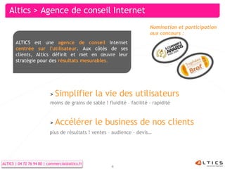 Altics > Agence de conseil Internet
                                                                          Nomination et participation
                                                                          aux concours :
       ALTICS est une agence de conseil Internet
       centrée sur l'utilisateur. Aux côtés de ses
       clients, Altics définit et met en œuvre leur
       stratégie pour des résultats mesurables.




                           > Simplifier          la vie des utilisateurs
                           moins de grains de sable ! fluidité – facilité - rapidité



                           > Accélérer           le business de nos clients
                           plus de résultats ! ventes – audience – devis…




ALTICS | 04 72 76 94 00 ||commercial@altics.fr
  ALTICS | 04 72 76 94 00 commercial@altics.fr                                                      4
                                                        4
 