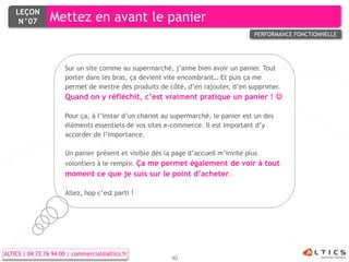 LEÇON
     N°07        Mettez en avant le panier
                                                                                     PERFORMANCE FONCTIONNELLE




                      Sur un site comme au supermarché, j’aime bien avoir un panier. Tout
                      porter dans les bras, ça devient vite encombrant… Et puis ça me
                      permet de mettre des produits de côté, d’en rajouter, d’en supprimer.
                      Quand on y réfléchit, c’est vraiment pratique un panier ! 

                      Pour ça, à l’instar d’un chariot au supermarché, le panier est un des
                      éléments essentiels de vos sites e-commerce. Il est important d’y
                      accorder de l’importance.

                      Un panier présent et visible dès la page d’accueil m’invite plus
                      volontiers à le remplir. Ça me permet également de voir à tout
                      moment ce que je suis sur le point d’acheter.

                      Allez, hop c’est parti !




ALTICS | 04 72 76 94 00 | commercial@altics.fr
                                                         40
 
